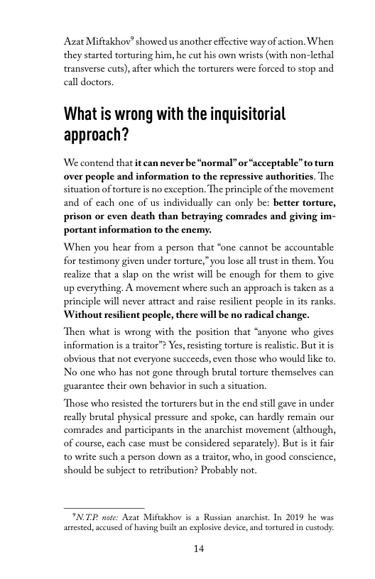 Azat Miftakhov” showed us another effcctive way of action. When they started torturing him, he cut his own wrists (with non-lethal transverse cuts), after which the torturers were forced to stop and call doctors.  What is wrong with the inquisitorial approach?  We contend that it can never be “normal” or “acceptable”to turn over people and information to the repressive authoritics. The situation of torture is no exception. The principle of the movement and of cach one of us individually can only be: better torture, prison or even death than betraying comrades and giving im- portant information to the enemy.  When you hear from 2 person that “one cannot be accountable for testimony gi realize that a slap on the wrist will be cnough for them to give up everything. A movement where such an approach is taken as a principle will never attract and raise resilient people in its ranks Without resilient people, there will be no radical change.  n under torture,” you lose all trust in them. You  Then what is wrong with the position that “anyone who gives information is a traitor”? Yes, resisting torture s realistic. But itis obvious that not everyone succe No one who has not gone through brutal torture themselves can guarantee their own bel  s, even those who would like to.  for in such a situation,  Those who resisted the torturers but in the end still gave in under really brutal physical pressure and spoke, can hardly remain our comrades and participants in the anarchist movement (although, of course, each case must be considered separately). But is it fair to write such a person down as a traitor, who, in good consci should be subject to retribution? Probably not.  INTE ot A armested, accused of having built an explosive device, and tortured in custody.  Miftakbov i & Russian anarchist. In 2019 he was  14 